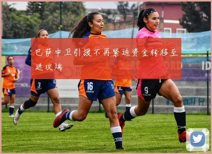 巴萨中卫引援不再紧迫资金转移至进攻端