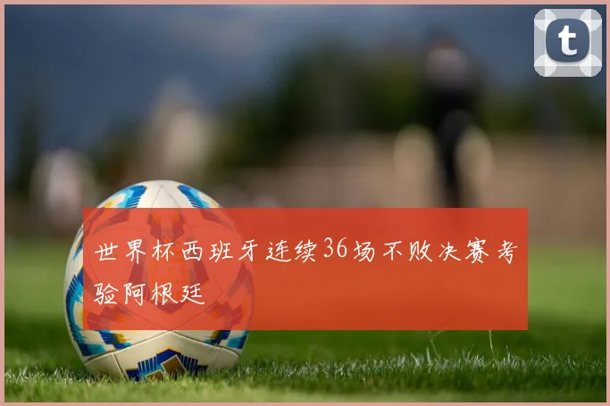世界杯西班牙连续36场不败决赛考验阿根廷