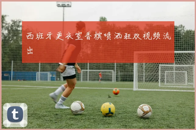 西班牙更衣室香槟喷洒狂欢视频流出